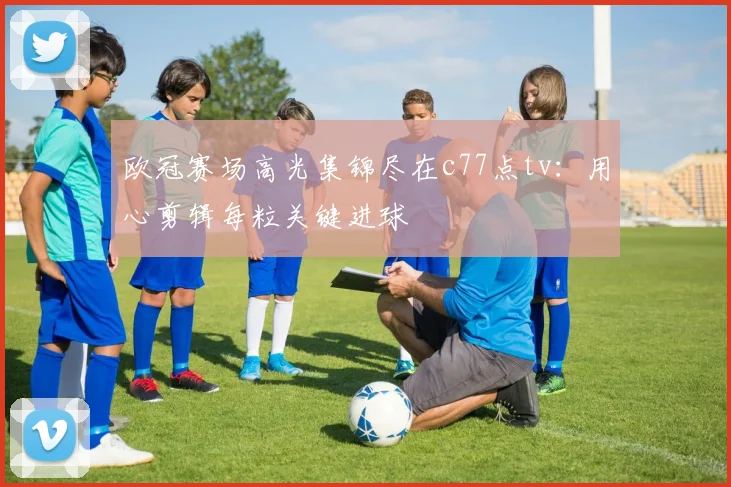 欧冠赛场高光集锦尽在c77点tv：用心剪辑每粒关键进球