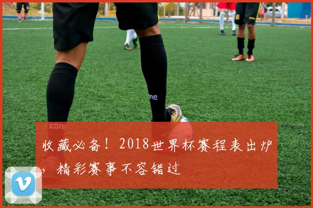 收藏必备！2018世界杯赛程表出炉，精彩赛事不容错过