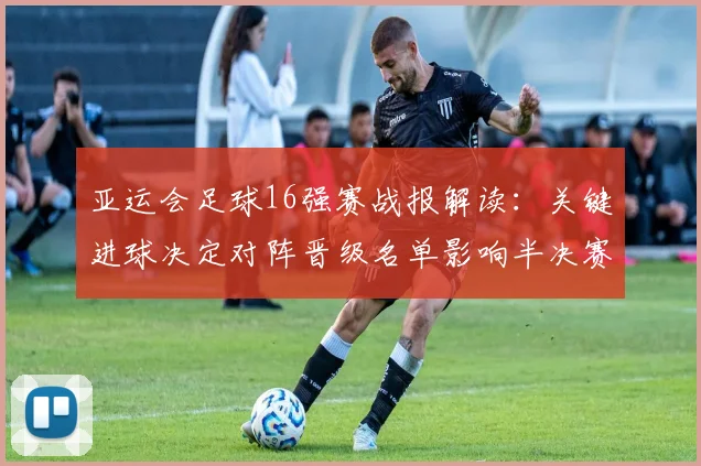亚运会足球16强赛战报解读：关键进球决定对阵晋级名单影响半决赛排位