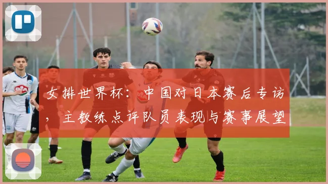 女排世界杯：中国对日本赛后专访，主教练点评队员表现与赛事展望