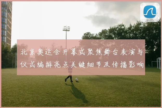 北京奥运会开幕式聚焦舞台表演与仪式编排亮点关键细节及传播影响解析