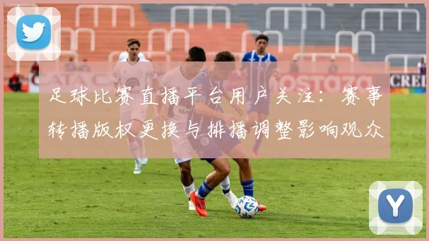 足球比赛直播平台用户关注：赛事转播版权更换与排播调整影响观众观赛安排与画面稳定性