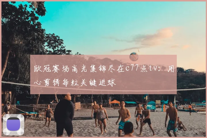 欧冠赛场高光集锦尽在c77点tv：用心剪辑每粒关键进球